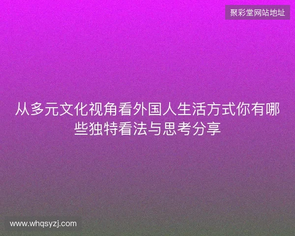 从多元文化视角看外国人生活方式你有哪些独特看法与思考分享 从多元文化视角看外国人生活方式你有哪些独特看法与思考分享